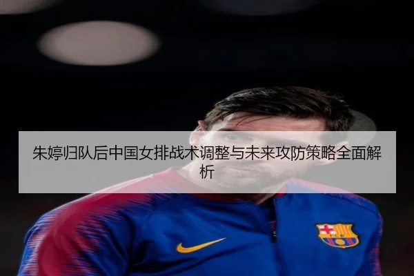 朱婷归队后中国女排战术调整与未来攻防策略全面解析