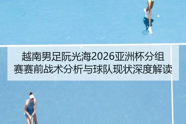 越南男足阮光海2026亚洲杯分组赛赛前战术分析与球队现状深度解读